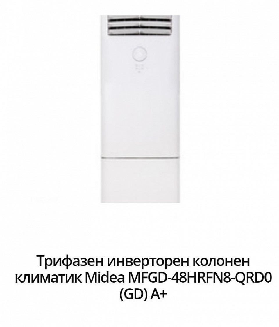 5149 лв. -2631,79 евро. Модел:MFGD-48HRFN8-QRD0 (GD) Енергиен клас охлаждане:А++ Енергиен клас отопление:A+ Технология:Инверторен Охладителна мощност:14.00 ( 4.78~16.75) Отоплителна мощност:14.65( 4.54~17.74)+3.5 Консумирана ел. мощност охлаждане:4.06 +3.5 Консумирана ел. мощност отопление:4.68 SEER:6.5 SCOP:4.0 Ниво на шум на вътрешното тяло:55 Температурен диапазон на работа на отопление:-15 ~ 24 Температурен диапазон на работа на охлаждане:-15 ~ 50 Гаранция:36 месеца Произход:China.     Представяме Ви трифазен инверторен колонен климатик Midea MFGD-48HRFN8-QRD0 (GD). Той идва с нов модерен и стилен дизайн, енергиен клас на охлаждане / отопление - A++ / A+, 